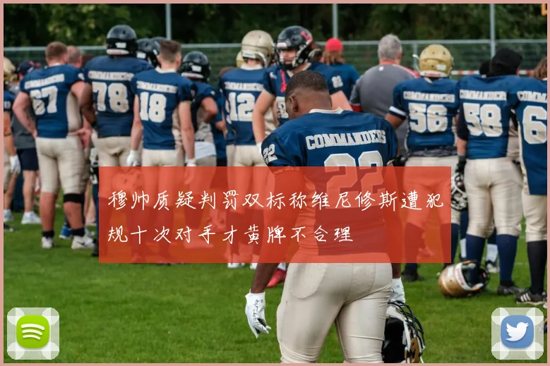 穆帅质疑判罚双标称维尼修斯遭犯规十次对手才黄牌不合理