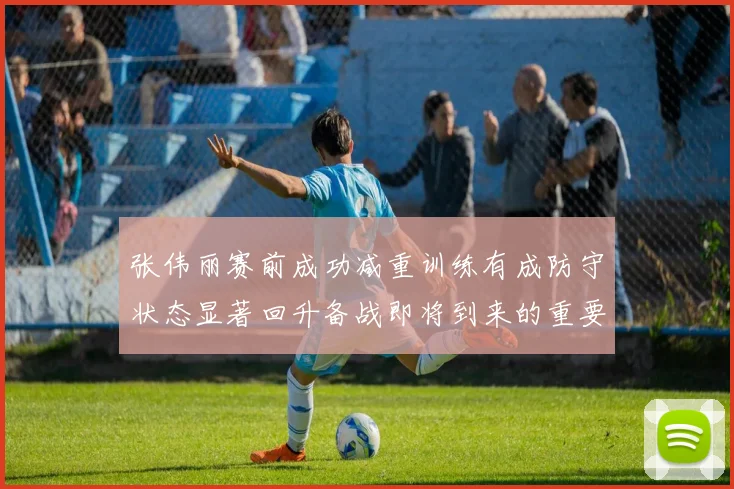张伟丽赛前成功减重训练有成防守状态显著回升备战即将到来的重要比赛