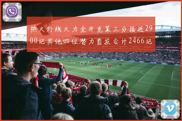热火外线火力全开克莱三分接近2900记其他四位潜力首发合计2466记