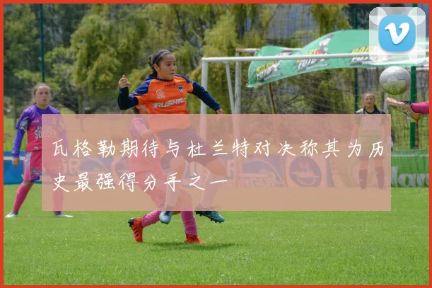 瓦格勒期待与杜兰特对决称其为历史最强得分手之一