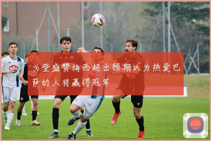 戈登盛赞梅西超出预期认为热爱巴萨的人将赢得冠军