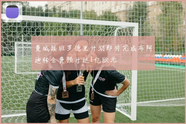 曼城接班罗德里计划即将完成布阿迪转会费预计达1亿欧元