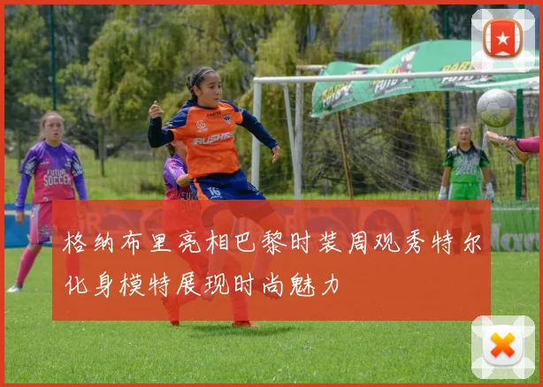 格纳布里亮相巴黎时装周观秀特尔化身模特展现时尚魅力